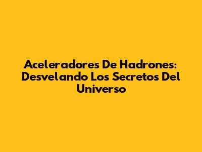 Aceleradores De Hadrones: Desvelando Los Secretos Del Universo
