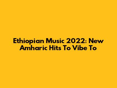 Ethiopian Music 2022: New Amharic Hits To Vibe To