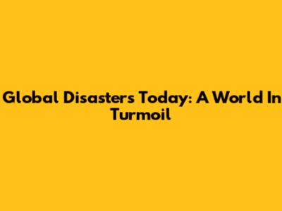 Global Disasters Today: A World In Turmoil