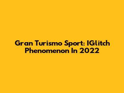 Gran Turismo Sport: IGlitch Phenomenon In 2022