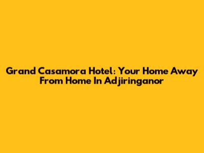 Grand Casamora Hotel: Your Home Away From Home In Adjiringanor