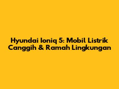 Hyundai Ioniq 5: Mobil Listrik Canggih & Ramah Lingkungan