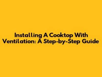 Installing A Cooktop With Ventilation: A Step-by-Step Guide