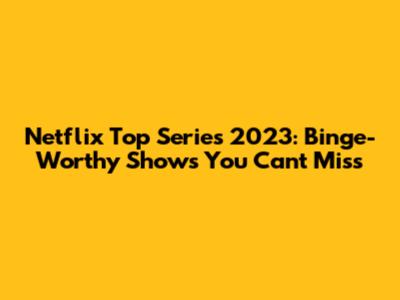 Netflix Top Series 2023: Binge-Worthy Shows You Can't Miss