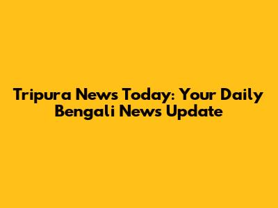 Tripura News Today: Your Daily Bengali News Update