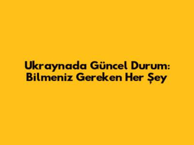 Ukrayna'da Güncel Durum: Bilmeniz Gereken Her Şey
