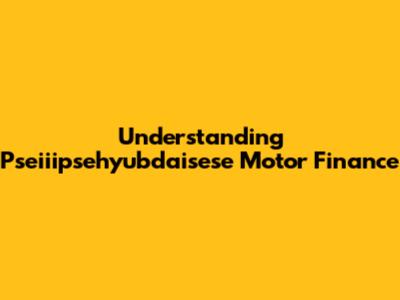 Understanding Pseiiipsehyubdaisese Motor Finance